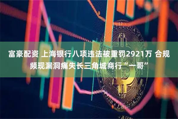富豪配资 上海银行八项违法被重罚2921万 合规频现漏洞痛失长三角城商行“一哥”