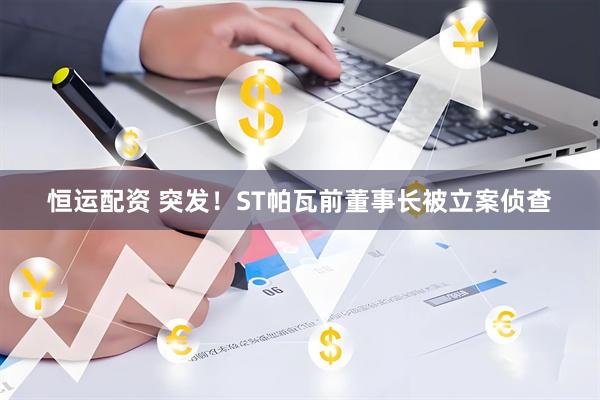 恒运配资 突发！ST帕瓦前董事长被立案侦查