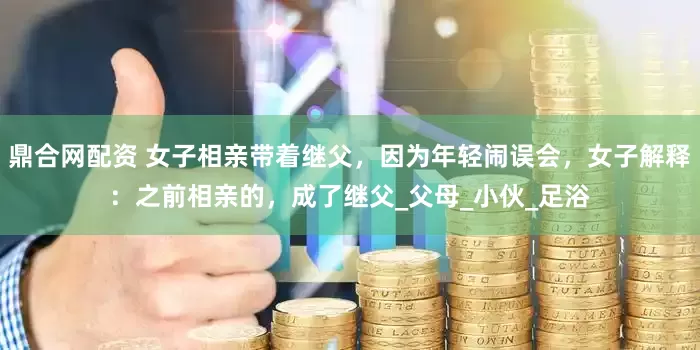 鼎合网配资 女子相亲带着继父，因为年轻闹误会，女子解释：之前相亲的，成了继父_父母_小伙_足浴