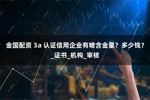 金国配资 3a 认证信用企业有啥含金量？多少钱？_证书_机构_审核