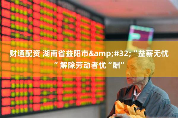 财通配资 湖南省益阳市&#32;“益薪无忧”解除劳动者忧“酬”