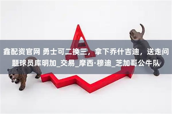 鑫配资官网 勇士可二换三，拿下乔什吉迪，送走问题球员库明加_交易_摩西·穆迪_芝加哥公牛队