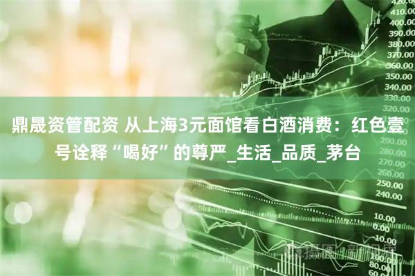 鼎晟资管配资 从上海3元面馆看白酒消费：红色壹号诠释“喝好”的尊严_生活_品质_茅台