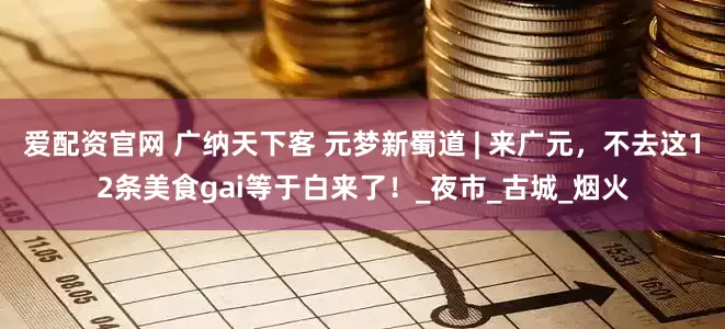 爱配资官网 广纳天下客 元梦新蜀道 | 来广元，不去这12条美食gai等于白来了！_夜市_古城_烟火