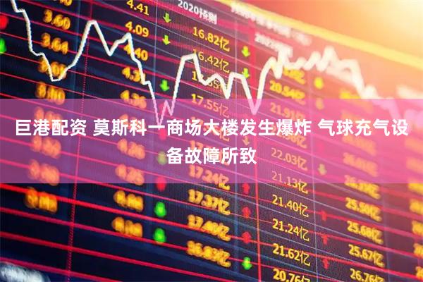 巨港配资 莫斯科一商场大楼发生爆炸 气球充气设备故障所致
