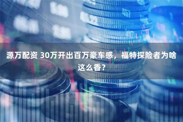 源万配资 30万开出百万豪车感，福特探险者为啥这么香？