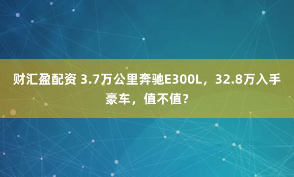 财汇盈配资 3.7万公里奔驰E300L，32.8万入手豪车，值不值？