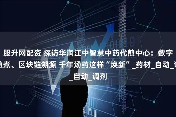 股升网配资 探访华润江中智慧中药代煎中心：数字化煎煮、区块链溯源 千年汤药这样“焕新”_药材_自动_调剂