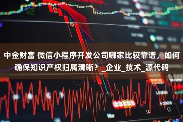 中金财富 微信小程序开发公司哪家比较靠谱，如何确保知识产权归属清晰？_企业_技术_源代码