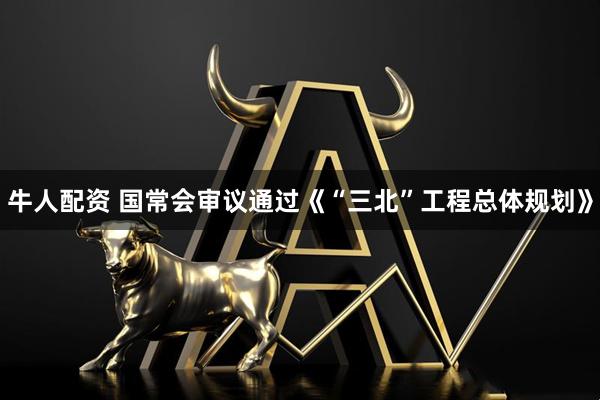 牛人配资 国常会审议通过《“三北”工程总体规划》