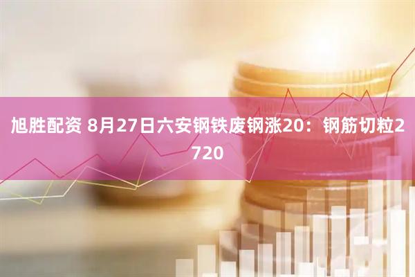 旭胜配资 8月27日六安钢铁废钢涨20：钢筋切粒2720