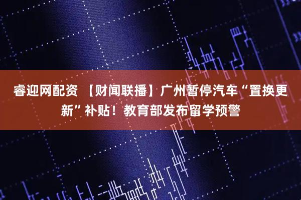 睿迎网配资 【财闻联播】广州暂停汽车“置换更新”补贴！教育部发布留学预警