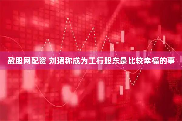 盈股网配资 刘珺称成为工行股东是比较幸福的事