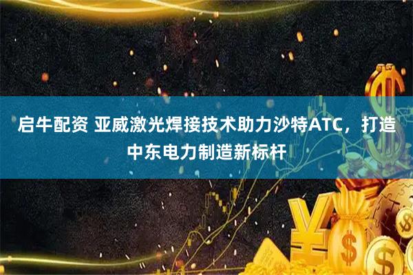 启牛配资 亚威激光焊接技术助力沙特ATC，打造中东电力制造新标杆