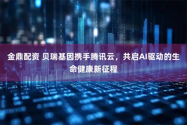 金鼎配资 贝瑞基因携手腾讯云，共启AI驱动的生命健康新征程