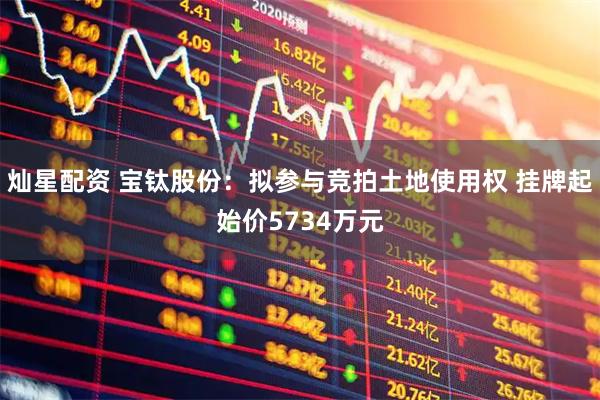 灿星配资 宝钛股份：拟参与竞拍土地使用权 挂牌起始价5734万元
