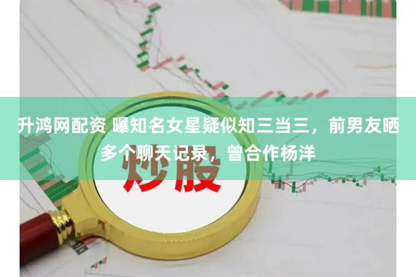 升鸿网配资 曝知名女星疑似知三当三，前男友晒多个聊天记录，曾合作杨洋