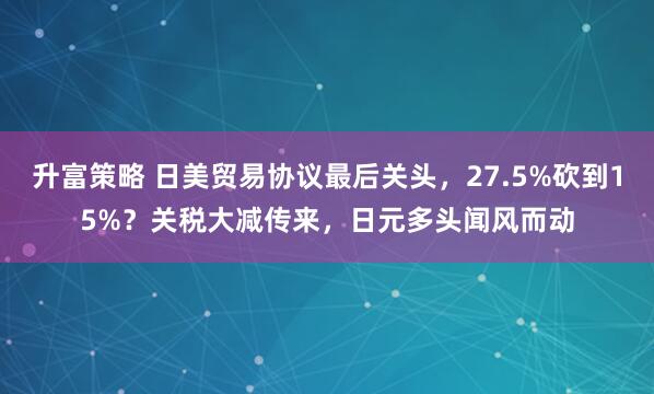 升富策略 日美贸易协议最后关头，27.5%砍到15%？关税大减传来，日元多头闻风而动