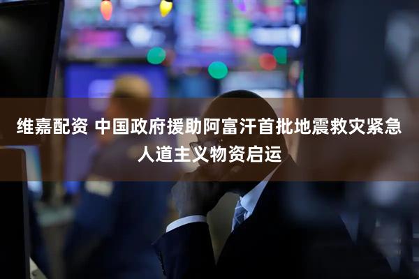 维嘉配资 中国政府援助阿富汗首批地震救灾紧急人道主义物资启运