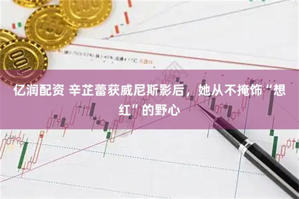 亿润配资 辛芷蕾获威尼斯影后，她从不掩饰“想红”的野心