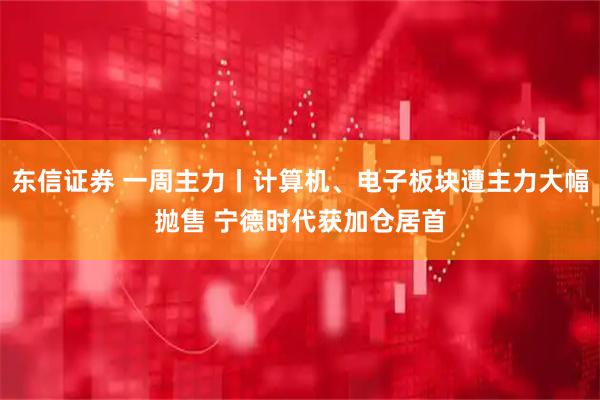 东信证券 一周主力丨计算机、电子板块遭主力大幅抛售 宁德时代获加仓居首
