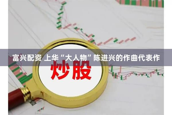 富兴配资 上华“大人物”陈进兴的作曲代表作
