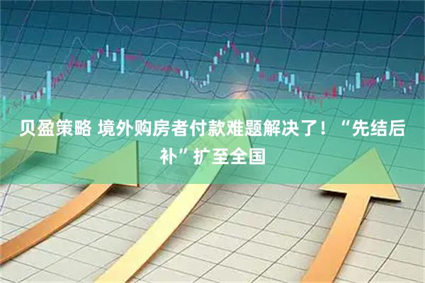 贝盈策略 境外购房者付款难题解决了！“先结后补”扩至全国