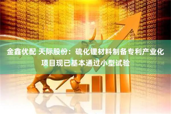 金鑫优配 天际股份：硫化锂材料制备专利产业化项目现已基本通过小型试验