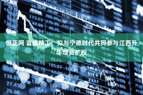 恒正网 富临精工：拟与宁德时代共同参与江西升华增资扩股