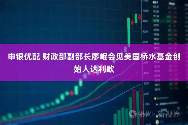 申银优配 财政部副部长廖岷会见美国桥水基金创始人达利欧