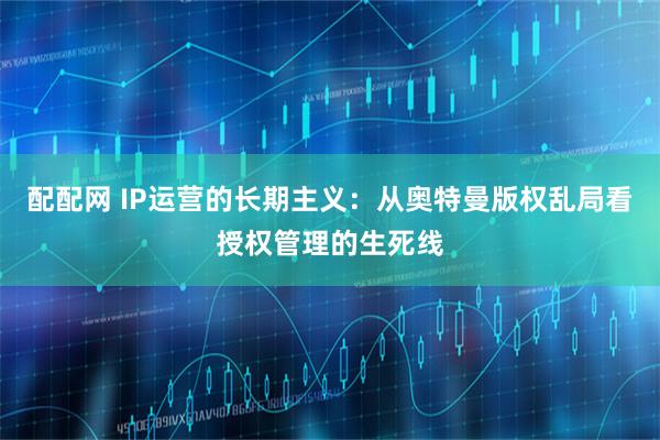 配配网 IP运营的长期主义：从奥特曼版权乱局看授权管理的生死线