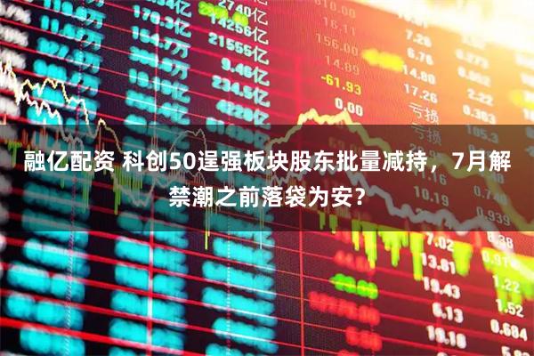 融亿配资 科创50逞强板块股东批量减持，7月解禁潮之前落袋为安？
